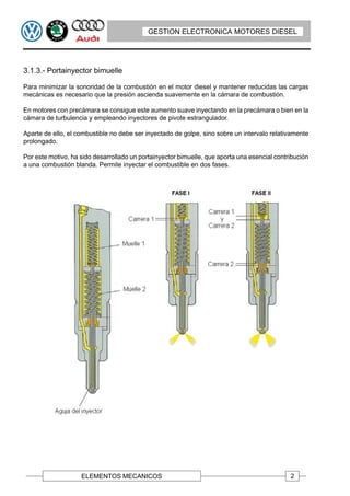 GESTION ELECTRONICA MOTORES DIESEL




3.1.3.- Portainyector bimuelle

Para minimizar la sonoridad de la combustión en el motor diesel y mantener reducidas las cargas
mecánicas es necesario que la presión ascienda suavemente en la cámara de combustión.

En motores con precámara se consigue este aumento suave inyectando en la precámara o bien en la
cámara de turbulencia y empleando inyectores de pivote estrangulador.

Aparte de ello, el combustible no debe ser inyectado de golpe, sino sobre un intervalo relativamente
prolongado.

Por este motivo, ha sido desarrollado un portainyector bimuelle, que aporta una esencial contribución
a una combustión blanda. Permite inyectar el combustible en dos fases.




                    ELEMENTOS MECANICOS                                                       2
 
