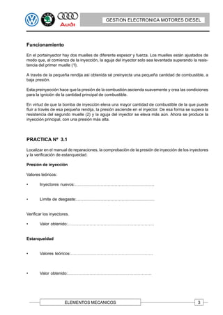 GESTION ELECTRONICA MOTORES DIESEL




Funcionamiento

En el portainyector hay dos muelles de diferente espesor y fuerza. Los muelles están ajustados de
modo que, al comienzo de la inyección, la aguja del inyector solo sea levantada superando la resis-
tencia del primer muelle (1).

A través de la pequeña rendija así obtenida sé preinyecta una pequeña cantidad de combustible, a
baja presión.

Esta preinyección hace que la presión de la combustión ascienda suavemente y crea las condiciones
para la ignición de la cantidad principal de combustible.

En virtud de que la bomba de inyección eleva una mayor cantidad de combustible de la que puede
fluir a través de esa pequeña rendija, la presión asciende en el inyector. De esa forma se supera la
resistencia del segundo muelle (2) y la aguja del inyector se eleva más aún. Ahora se produce la
inyección principal, con una presión más alta.



PRACTICA Nº 3.1

Localizar en el manual de reparaciones, la comprobación de la presión de inyección de los inyectores
y la verificación de estanqueidad.

Presión de inyección

Valores teóricos:

•      Inyectores nuevos:………………………………………………….


•      Límite de desgaste:…………………………………………………


Verificar los inyectores.

•      Valor obtenido:………………………………………………………


Estanqueidad


•      Valores teóricos:……………………………………………………



•      Valor obtenido:…………………………………………………….




                      ELEMENTOS MECANICOS                                                     3
 