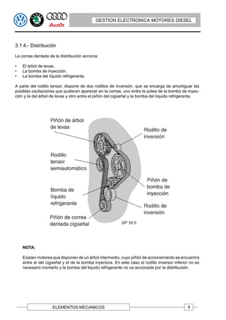 GESTION ELECTRONICA MOTORES DIESEL




3.1.4.- Distribución

La correa dentada de la distribución acciona:

•   El árbol de levas.
•   La bomba de inyección.
•   La bomba del liquido refrigerante.

A parte del rodillo tensor, dispone de dos rodillos de inversión, que se encarga de amortiguar las
posibles oscilaciones que pudieran aparecer en la correa, uno entre la polea de la bomba de inyec-
ción y la del árbol de levas y otro entre el piñón del cigüeñal y la bomba del liquido refrigerante.




    NOTA:

    Existen motores que disponen de un árbol intermedio, cuyo piñón de accionamiento se encuentra
    entre el del cigüeñal y el de la bomba inyectora. En este caso el rodillo inversor inferior no es
    necesario montarlo y la bomba del liquido refrigerante no va accionada por la distribución.




                    ELEMENTOS MECANICOS                                                       4
 