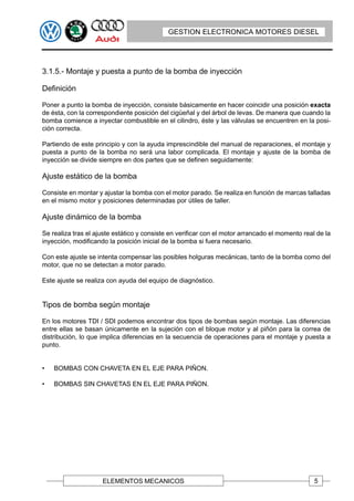 GESTION ELECTRONICA MOTORES DIESEL




3.1.5.- Montaje y puesta a punto de la bomba de inyección

Definición

Poner a punto la bomba de inyección, consiste básicamente en hacer coincidir una posición exacta
de ésta, con la correspondiente posición del cigüeñal y del árbol de levas. De manera que cuando la
bomba comience a inyectar combustible en el cilindro, éste y las válvulas se encuentren en la posi-
ción correcta.

Partiendo de este principio y con la ayuda imprescindible del manual de reparaciones, el montaje y
puesta a punto de la bomba no será una labor complicada. El montaje y ajuste de la bomba de
inyección se divide siempre en dos partes que se definen seguidamente:

Ajuste estático de la bomba

Consiste en montar y ajustar la bomba con el motor parado. Se realiza en función de marcas talladas
en el mismo motor y posiciones determinadas por útiles de taller.

Ajuste dinámico de la bomba

Se realiza tras el ajuste estático y consiste en verificar con el motor arrancado el momento real de la
inyección, modificando la posición inicial de la bomba si fuera necesario.

Con este ajuste se intenta compensar las posibles holguras mecánicas, tanto de la bomba como del
motor, que no se detectan a motor parado.

Este ajuste se realiza con ayuda del equipo de diagnóstico.


Tipos de bomba según montaje

En los motores TDI / SDI podemos encontrar dos tipos de bombas según montaje. Las diferencias
entre ellas se basan únicamente en la sujeción con el bloque motor y al piñón para la correa de
distribución, lo que implica diferencias en la secuencia de operaciones para el montaje y puesta a
punto.


•   BOMBAS CON CHAVETA EN EL EJE PARA PIÑON.

•   BOMBAS SIN CHAVETAS EN EL EJE PARA PIÑON.




                     ELEMENTOS MECANICOS                                                         5
 