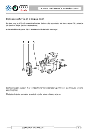 GESTION ELECTRONICA MOTORES DIESEL




Bombas con chaveta en el eje para piñón

En este caso el piñón (2) gira solidario al eje de la bomba, arrastrado por una chaveta (3). La tuerca
(1) roscada al eje, fija los dos elementos.

Para desmontar el piñón hay que desenroscar la tuerca central (1).




Los taladros para sujeción de la bomba al motor tienen corredera, permitiendo así el reajuste sobre la
posición inicial.

El ajuste dinámico se realiza girando la bomba sobre estas correderas.




                    ELEMENTOS MECANICOS                                                        6
 