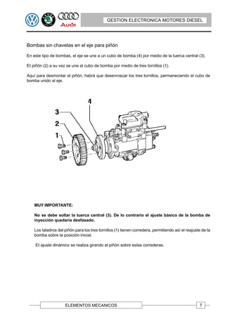 GESTION ELECTRONICA MOTORES DIESEL




Bombas sin chavetas en el eje para piñón

En este tipo de bombas, el eje se une a un cubo de bomba (4) por medio de la tuerca central (3).

EI piñón (2) a su vez se une al cubo de bomba por medio de tres tornillos (1).

Aquí para desmontar el piñón, habrá que desenroscar los tres tornillos, permaneciendo el cubo de
bomba unido al eje.




    MUY IMPORTANTE:

    No se debe soltar la tuerca central (3). De lo contrario el ajuste básico de la bomba de
    inyección quedaría desfasado.

    Los taladros del piñón para los tres tornillos (1) tienen corredera, permitiendo así el reajuste de la
    bomba sobre la posición inicial.

    EI ajuste dinámico se realiza girando el piñón sobre estas correderas.




                     ELEMENTOS MECANICOS                                                           7
 