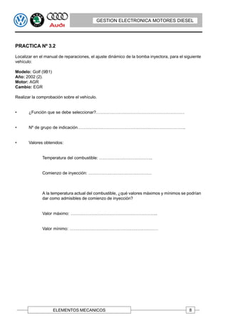 GESTION ELECTRONICA MOTORES DIESEL




PRACTICA Nº 3.2

Localizar en el manual de reparaciones, el ajuste dinámico de la bomba inyectora, para el siguiente
vehículo:

Modelo: Golf (9B1)
Año: 2002 (2).
Motor: AGR
Cambio: EGR

Realizar la comprobación sobre el vehículo.


•      ¿Función que se debe seleccionar?………………………………………………………


•      Nº de grupo de indicación…………………………………………………………………..


•      Valores obtenidos:


              Temperatura del combustible: ………………………………..


              Comienzo de inyección: ………………………………………



              A la temperatura actual del combustible, ¿qué valores máximos y mínimos se podrían
              dar como admisibles de comienzo de inyección?


              Valor máximo: ……………………………………………………..


              Valor mínimo: ………………………………………………………




                     ELEMENTOS MECANICOS                                                    8
 