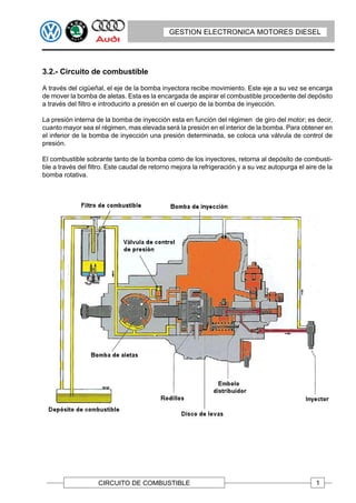 GESTION ELECTRONICA MOTORES DIESEL




3.2.- Circuito de combustible

A través del cigüeñal, el eje de la bomba inyectora recibe movimiento. Este eje a su vez se encarga
de mover la bomba de aletas. Esta es la encargada de aspirar el combustible procedente del depósito
a través del filtro e introducirlo a presión en el cuerpo de la bomba de inyección.

La presión interna de la bomba de inyección esta en función del régimen de giro del motor; es decir,
cuanto mayor sea el régimen, mas elevada será la presión en el interior de la bomba. Para obtener en
el inferior de la bomba de inyección una presión determinada, se coloca una válvula de control de
presión.

El combustible sobrante tanto de la bomba como de los inyectores, retorna al depósito de combusti-
ble a través del filtro. Este caudal de retorno mejora la refrigeración y a su vez autopurga el aire de la
bomba rotativa.




                    CIRCUITO DE COMBUSTIBLE                                                         1
 
