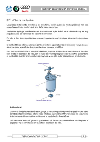 GESTION ELECTRONICA MOTORES DIESEL




3.2.1.- Filtro de combustible

Las piezas de la bomba inyectora y los inyectores, tienen ajustes de mucha precisión. Por esto
pequeñas partículas pueden obstruir o dañar estos elementos.

También el agua (ya sea contenida en el combustible o por efecto de la condensación), es muy
perjudicial para los elementos del sistema de inyección.

Por ello, el filtro de combustible tiene una gran importancia en el circuito de alimentación de combus-
tible.

El combustible de retorno, calentado por los inyectores y por la bomba de inyección, vuelve al depó-
sito a través de una válvula de precalentamiento colocada en el filtro.

Esta válvula, en función de la temperatura exterior, conduce el combustible directamente al retorno o
bien al lado de aspiración del filtro, con el objeto de evitar la precipitación de la parafina que contiene
el combustible cuando la temperatura es muy baja, y con ello, evitar obstrucciones en el circuito.




    Así funciona:

    Cuando la temperatura exterior es muy baja, la válvula reguladora permite el paso de una cierta
    cantidad del combustible de retorno hacia el lado de aspiración del filtro. Gracias a ello se aumenta
    la temperatura del combustible, evitándose la precipitación de parafinas.

    Una válvula de retención garantiza que las burbujas de aire del combustible de retorno pasen al
    depósito y no se introduzcan en la parte de aspiración del filtro.




                    CIRCUITO DE COMBUSTIBLE                                                         2
 