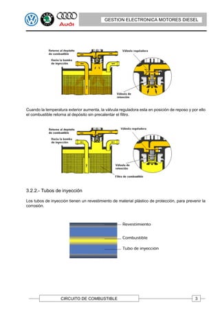 GESTION ELECTRONICA MOTORES DIESEL




Cuando la temperatura exterior aumenta, la válvula reguladora esta en posición de reposo y por ello
el combustible retorna al depósito sin precalentar el filtro.




3.2.2.- Tubos de inyección

Los tubos de inyección tienen un revestimiento de material plástico de protección, para prevenir la
corrosión.




                   CIRCUITO DE COMBUSTIBLE                                                   3
 