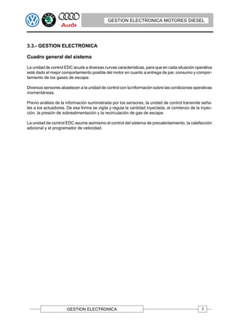 GESTION ELECTRONICA MOTORES DIESEL




3.3.- GESTION ELECTRONICA

Cuadro general del sistema

La unidad de control EDC acude a diversas curvas características, para que en cada situación operativa
esté dado el mejor comportamiento posible del motor en cuanto a entrega de par, consumo y compor-
tamiento de los gases de escape.

Diversos sensores abastecen a la unidad de control con la información sobre las condiciones operativas
momentáneas.

Previo análisis de la información suministrada por los sensores, la unidad de control transmite seña-
les a los actuadores. De esa forma se vigila y regula la cantidad inyectada, el comienzo de la inyec-
ción, la presión de sobrealimentación y la recirculación de gas de escape.

La unidad de control EDC asume asimismo el control del sistema de precalentamiento, la calefacción
adicional y el programador de velocidad.




                      GESTION ELECTRONICA                                                       1
 