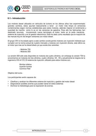 GESTION ELECTRONICA MOTORES DIESEL




0.1.- Introducción

Los motores diesel utilizados en vehículos de turismo en los últimos años han experimentado
grandes cambios, éstos apuntan básicamente a tener un motor más limpio en emisiones
contaminantes según normas establecidas para estos motores, además mejorar el rendimiento y
suavidad de marcha como lo es en las versiones de gasolina. Para ello los fabricantes han
destinado recursos, incorporando nueva tecnología al motor, tanto en la parte mecánica,
sistema de inyección y en la gestión electrónica. Esta ha dado como resultado que la mayoría de
las marcas hoy en día tengan versiones con motor diesel.

El grupo VW no ha estado ajeno a este cambio construyendo motores con inyección indirecta que
cumplen con la norma actual de nuestro mercado y motores con inyección directa, este último es
el motor que mas se ha desarrollado ya que existe dos variantes:

               - Motores TDI
               - Motores SDI

La versión SDI sólo esta disponible en motores de cuatro cilindros, sin embargo la versión TDI la
encontramos en motores de tres cilindros, cuatro cilindros, V6 , V8 y actualmente la insignia de la
ingeniería VW el V10. El sistema de inyección utilizado para estos motores son.

               Bomba rotativa
               Inyector bomba
               Common Rail

Objetivo del curso.

Los participantes serán capaces de:

•   Clasificar y analizar los diferentes sistema de inyección y gestión del motor diesel
•   Diagnosticar posibles averías que pueden darse en estos sistemas
•   Dominar la metodología para la reparación de averías.




                                INTRODUCCION                                                          1
 