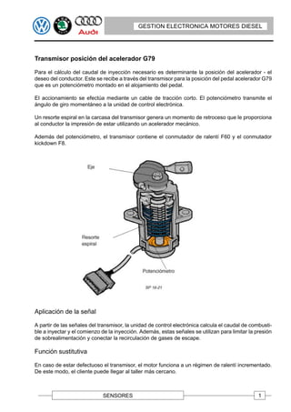 GESTION ELECTRONICA MOTORES DIESEL




Transmisor posición del acelerador G79

Para el cálculo del caudal de inyección necesario es determinante la posición del acelerador - el
deseo del conductor. Este se recibe a través del transmisor para la posición del pedal acelerador G79
que es un potenciómetro montado en el alojamiento del pedal.

EI accionamiento se efectúa mediante un cable de tracción corto. El potenciómetro transmite el
ángulo de giro momentáneo a la unidad de control electrónica.

Un resorte espiral en la carcasa del transmisor genera un momento de retroceso que le proporciona
al conductor la impresión de estar utilizando un acelerador mecánico.

Además del potenciómetro, el transmisor contiene el conmutador de ralentí F60 y el conmutador
kickdown F8.




Aplicación de la señal

A partir de las señales del transmisor, la unidad de control electrónica calcula el caudal de combusti-
ble a inyectar y el comienzo de la inyección. Además, estas señales se utilizan para limitar la presión
de sobrealimentación y conectar la recirculación de gases de escape.

Función sustitutiva

En caso de estar defectuoso el transmisor, el motor funciona a un régimen de ralentí incrementado.
De este modo, el cliente puede Ilegar al taller más cercano.



                             SENSORES                                                            1
 