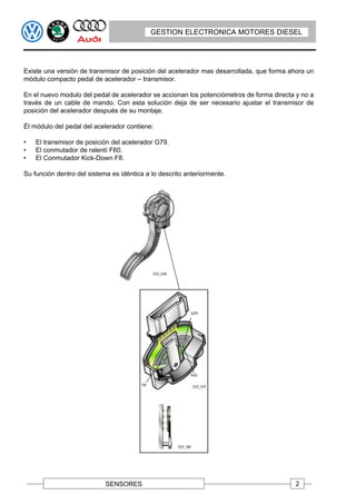 GESTION ELECTRONICA MOTORES DIESEL




Existe una versión de transmisor de posición del acelerador mas desarrollada, que forma ahora un
módulo compacto pedal de acelerador – transmisor.

En el nuevo modulo del pedal de acelerador se accionan los potenciómetros de forma directa y no a
través de un cable de mando. Con esta solución deja de ser necesario ajustar el transmisor de
posición del acelerador después de su montaje.

Él módulo del pedal del acelerador contiene:

•   El transmisor de posición del acelerador G79.
•   El conmutador de ralentí F60.
•   El Conmutador Kick-Down F8.

Su función dentro del sistema es idéntica a lo descrito anteriormente.




                            SENSORES                                                      2
 
