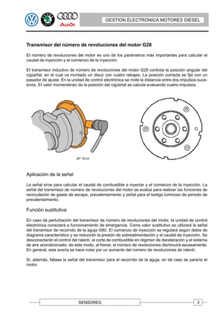 GESTION ELECTRONICA MOTORES DIESEL




Transmisor del número de revoluciones del motor G28

EI número de revoluciones del motor es uno de los parámetros más importantes para calcular el
caudal de inyección y el comienzo de la inyección.

EI transmisor inductivo de número de revoluciones del motor G28 controla la posición angular del
cigüeñal, en el cual va montado un disco con cuatro rebajes. La posición correcta se fija con un
pasador de ajuste. En la unidad de control electrónica se mide la distancia entre dos impulsos suce-
sivos. EI valor momentáneo de la posición del cigüeñal se calcula evaluando cuatro impulsos.




Aplicación de la señal

La señal sirve para calcular el caudal de combustible a inyectar y el comienzo de la inyección. La
señal del transmisor de número de revoluciones del motor se evalúa para realizar las funciones de
recirculación de gases de escape, precalentamiento y señal para el testigo luminoso de periodo de
precalentamiento.

Función sustitutiva

En caso de perturbación del transmisor de número de revoluciones del motor, la unidad de control
electrónica conectará a funcionamiento de emergencia. Como valor sustitutivo se utilizará la señal
del transmisor de recorrido de la aguja G80. EI comienzo de inyección se regulará según datos de
diagrama característico y se reducirán la presión de sobrealimentación y el caudal de inyección. Se
desconectarán el control del ralentí, el corte de combustible en régimen de deceleración y el sistema
de aire acondicionado; de este modo, al frenar, el número de revoluciones disminuirá escasamente.
En general, esta avería se hace notar por un aumento del número de revoluciones de ralentí.

Si, además, fallase la señal del transmisor para el recorrido de la aguja, en tal caso se pararía el
motor.




                             SENSORES                                                          3
 