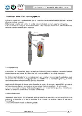 GESTION ELECTRONICA MOTORES DIESEL




Transmisor de recorrido de la aguja G80

EI inyector del cilindro 3 está equipado con un transmisor de carrera de la aguja (G80) para registrar
el comienzo de la inyección.
EI transmisor señaliza a la unidad de control el momento de la apertura efectiva del inyector.
Esta señal sirve de aviso para la unidad de control, sobre si se está manteniendo la familia de carac-
terísticas para el comienzo de la inyección




Funcionamiento

EI transmisor de carrera de la aguja G80 es un bobinado magnético que recibe corriente constante-
mente de parte de la unidad de control. De esa forma se engendra un campo magnético.

En el interior del bobinado hay un perno de presión, que constituye el extremo prolongado de la aguja
de inyector. EI movimiento de la aguja provoca una modificación en el campo magnético y, por tanto,
una distorsión en la tensión continua aplicada al bobinado.

Analizando la diferencia de tiempo entre el impulso de carrera de la aguja y la señal PMS procedente
del transmisor de régimen, la unidad de control calcula el comienzo efectivo de la inyección.
A su vez compara el comienzo efectivo de la inyección con el valor teórico que tiene memorizado y
efectúa la corrección pertinente si difiere del valor teórico.

Función sustitutiva

Si se avería el transmisor de carrera de la aguja, el sistema pone en vigor un programa de funciona-
miento de emergencia, en el cual el comienzo de la inyección se controla a través de los valores
teóricos fijos.
Adicionalmente se reduce la cantidad inyectada.




                            SENSORES                                                           4
 