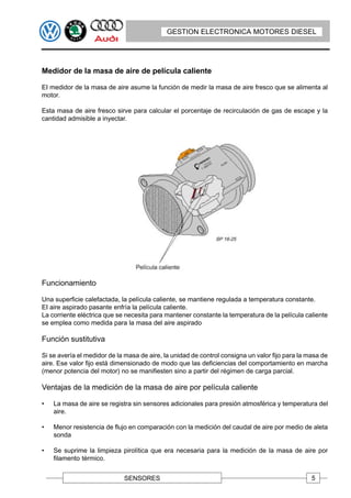 GESTION ELECTRONICA MOTORES DIESEL




Medidor de la masa de aire de película caliente

EI medidor de la masa de aire asume la función de medir la masa de aire fresco que se alimenta al
motor.

Esta masa de aire fresco sirve para calcular el porcentaje de recirculación de gas de escape y la
cantidad admisible a inyectar.




Funcionamiento

Una superficie calefactada, la película caliente, se mantiene regulada a temperatura constante.
EI aire aspirado pasante enfría la película caliente.
La corriente eléctrica que se necesita para mantener constante la temperatura de la película caliente
se emplea como medida para la masa del aire aspirado

Función sustitutiva

Si se avería el medidor de la masa de aire, la unidad de control consigna un valor fijo para la masa de
aire. Ese valor fijo está dimensionado de modo que las deficiencias del comportamiento en marcha
(menor potencia del motor) no se manifiesten sino a partir del régimen de carga parcial.

Ventajas de la medición de la masa de aire por película caliente

•   La masa de aire se registra sin sensores adicionales para presión atmosférica y temperatura del
    aire.

•   Menor resistencia de flujo en comparación con la medición del caudal de aire por medio de aleta
    sonda

•   Se suprime la limpieza pirolítica que era necesaria para la medición de la masa de aire por
    filamento térmico.


                             SENSORES                                                            5
 