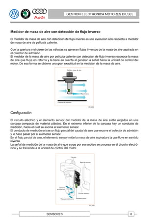 GESTION ELECTRONICA MOTORES DIESEL




Medidor de masa de aire con detección de flujo inverso

El medidor de masa de aire con detección de flujo inverso es una evolución con respecto a medidor
de masa de aire de película caliente.

Con la apertura y el cierre de las válvulas se generan flujos inversos de la masa de aire aspirada en
el colector de admisión.
El medidor de la masa de aire por película caliente con detección de flujo inverso reconoce la masa
de aire que fluye en retorno y la tiene en cuenta al generar la señal hacia la unidad de control del
motor. De esa forma se obtiene una gran exactitud en la medición de la masa de aire.




Configuración

El circuito eléctrico y el elemento sensor del medidor de la masa de aire están alojados en una
carcasa compacta de material plástico. En el extremo inferior de la carcasa hay un conducto de
medición, hacia el cual se asoma el elemento sensor.
El conducto de medición extrae un flujo parcial del caudal de aire que recorre el colector de admisión
y lo hace pasar por el elemento sensor.
En el flujo parcial de aire, el elemento sensor mide la masa de aire aspirada y la que fluye en sentido
inverso.
La señal de medición de la masa de aire que surge por ese motivo se procesa en el circuito electró-
nico y se transmite a la unidad de control del motor.




                             SENSORES                                                           6
 