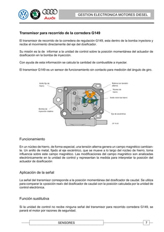 GESTION ELECTRONICA MOTORES DIESEL




Transmisor para recorrido de la corredera G149

El transmisor de recorrido de la corredera de regulación G149, esta dentro de la bomba inyectora y
recibe el movimiento directamente del eje del dosificador.

Su misión es la de informar a la unidad de control sobre la posición momentánea del actuador de
dosificación en la bomba de inyección.

Con ayuda de esta información se calcula la cantidad de combustible a inyectar.

El transmisor G149 es un sensor de funcionamiento sin contacto para medición del ángulo de giro.




Funcionamiento

En un núcleo de hierro, de forma especial, una tensión alterna genera un campo magnético cambian-
te. Un anillo de metal, fijado al eje excéntrico, que se mueve a lo largo del núcleo de hierro, toma
influencia sobre este campo magnético. Las modificaciones del campo magnético son analizadas
electrónicamente en la unidad de control y representan la medida para interpretar la posición del
actuador de dosificación


Aplicación de la señal

La señal del transmisor corresponde a la posición momentánea del dosificador de caudal. Se utiliza
para comparar la «posición real» del dosificador de caudal con la posición calculada por la unidad de
control electrónica.


Función sustitutiva

Si la unidad de control no recibe ninguna señal del transmisor para recorrido corredera G149, se
parará el motor por razones de seguridad.



                             SENSORES                                                          7
 