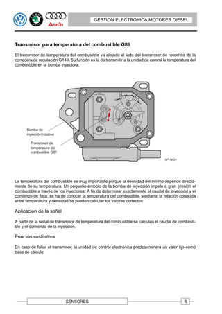 GESTION ELECTRONICA MOTORES DIESEL




Transmisor para temperatura del combustible G81

El transmisor de temperatura del combustible va alojado al lado del transmisor de recorrido de la
corredera de regulación G149. Su función es la de transmitir a la unidad de control la temperatura del
combustible en la bomba inyectora.




La temperatura del combustible es muy importante porque la densidad del mismo depende directa-
mente de su temperatura. Un pequeño émbolo de la bomba de inyección impele a gran presión el
combustible a través de los inyectores. A fin de determinar exactamente el caudal de inyección y el
comienzo de ésta, se ha de conocer la temperatura del combustible. Mediante la relación conocida
entre temperatura y densidad se pueden calcular los valores correctos.

Aplicación de la señal

A partir de la señal de transmisor de temperatura del combustible se calculan el caudal de combusti-
ble y el comienzo de la inyección.

Función sustitutiva

En caso de fallar el transmisor, la unidad de control electrónica predeterminará un valor fijo como
base de cálculo.




                            SENSORES                                                           8
 