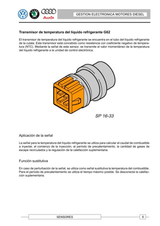 GESTION ELECTRONICA MOTORES DIESEL




Transmisor de temperatura del Iíquido refrigerante G62

EI transmisor de temperatura del líquido refrigerante se encuentra en el tubo del Iíquido refrigerante
de la culata. Este transmisor está concebido como resistencia con coeficiente negativo de tempera-
tura (NTC). Mediante la señal de este sensor, se transmite el valor momentáneo de la temperatura
del líquido refrigerante a la unidad de control electrónica.




Aplicación de la señal

La señal para la temperatura del Iíquido refrigerante se utiliza para calcular el caudal de combustible
a inyectar, el comienzo de la inyección, el período de precalentamiento, la cantidad de gases de
escape recirculados y la regulación de la calefacción suplementaria.


Función sustitutiva

En caso de perturbación de la señal, se utiliza como señal sustitutiva la temperatura del combustible.
Para el período de precalentamiento se utiliza el tiempo máximo posible. Se desconecta la calefac-
ción suplementaria.




                             SENSORES                                                            9
 