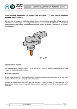 GESTION ELECTRONICA MOTORES DIESEL




Transmisores de presión del colector de admisión G71 y de temperatura del
tubo de admisión G72

EI transmisor se encuentra detrás del radiador de aire de sobrealimentación. Su señal proporciona
informaciones sobre la presión y temperatura del aire en el colector de admisión. La presión de
sobrealimentación se corrige adicionalmente mediante el valor de presión y temperatura en el colec-
tor de escape.




Aplicación de la señal

Las señales de los transmisores G71/72 se utilizan para limitar la presión de sobrealimentación y
regular la calefacción suplementaria.

Función sustitutiva

Si falla el transmisor G71, la unidad de control electrónica predeterminará un valor fijo, el cual man-
tendrá la limitación de la presión de sobrealimentación.

En caso de fallar el transmisor G72, la unidad de control tomará por base un valor de aprox. 20ºC
para calcular el valor limite de la presión de sobrealimentación y la función de la calefacción suple-
mentaria.




                             SENSORES                                                          10
 