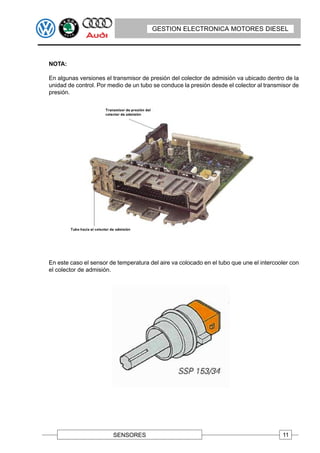 GESTION ELECTRONICA MOTORES DIESEL




NOTA:

En algunas versiones el transmisor de presión del colector de admisión va ubicado dentro de la
unidad de control. Por medio de un tubo se conduce la presión desde el colector al transmisor de
presión.




En este caso el sensor de temperatura del aire va colocado en el tubo que une el intercooler con
el colector de admisión.




                        SENSORES                                                         11
 