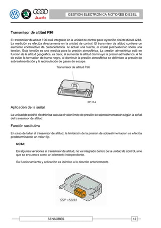 GESTION ELECTRONICA MOTORES DIESEL




Transmisor de altitud F96

El transmisor de altitud F96 está integrado en la unidad de control para inyección directa diesel J248.
La medición se efectúa directamente en la unidad de control. El transmisor de altitud contiene un
elemento constructivo de piezocerámica. Al actuar una fuerza, el cristal piezoeléctrico libera una
tensión. Esta tensión es una medida para la presión atmosférica. La presión atmosférica está en
función de la altitud geográfica, es decir, al aumentar la altitud disminuye la presión atmosférica. A fin
de evitar la formación de humo negro, al disminuir la presión atmosférica se delimitan la presión de
sobrealimentación y la recirculación de gases de escape.




Aplicación de la señal

La unidad de control electrónica calcula el valor límite de presión de sobrealimentación según la señal
del transmisor de altitud.

Función sustitutiva

En caso de fallar el transmisor de altitud, la limitación de la presión de sobrealimentación se efectúa
predeterminando un valor fijo.

    NOTA:

    En algunas versiones el transmisor de altitud, no va integrado dentro de la unidad de control, sino
    que se encuentra como un elemento independiente.

    Su funcionamiento y aplicación es idéntico a lo descrito anteriormente.




                             SENSORES                                                             12
 