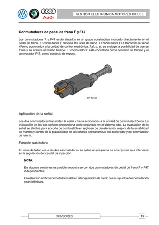 GESTION ELECTRONICA MOTORES DIESEL




Conmutadores de pedal de freno F y F47

Los conmutadores F y F47 están alojados en un grupo constructivo montado directamente en el
pedal de freno. EI conmutador F conecta las luces de freno. EI conmutador F47 transmite la señal
«Freno accionado» a la unidad de control electrónica. Así, p, ej, se excluye la posibilidad de que se
frene y se acelere al mismo tiempo. EI conmutador F está concebido como contacto de trabajo y el
conmutador F47, como contacto de reposo.




Aplicación de la señal

Los dos conmutadores transmiten la señal «Freno accionado» a la unidad de control electrónica. La
evaluación de las dos señales proporciona doble seguridad en el sistema total. La evaluación de la
señal se efectúa para el corte de combustible en régimen de deceleración, mejora de la estabilidad
de marcha y control de la plausibilidad de las señales del transmisor del acelerador y del conmutador
de ralentí.

Función sustitutiva

En caso de fallar uno o los dos conmutadores, se aplica un programa de emergencia que interviene
en la regulación del caudal de inyección.

    NOTA:

    En algunas versiones es posible encontrarse con dos conmutadores de pedal de freno F y F47
    independientes.

    En este caso ambos conmutadores deben estar ajustados de modo que sus puntos de conmutación
    sean idénticos.




                             SENSORES                                                         13
 