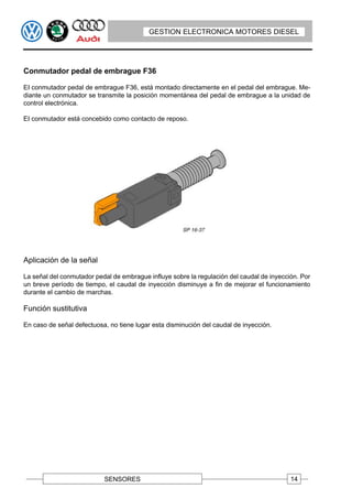 GESTION ELECTRONICA MOTORES DIESEL




Conmutador pedal de embrague F36

EI conmutador pedal de embrague F36, está montado directamente en el pedal del embrague. Me-
diante un conmutador se transmite la posición momentánea del pedal de embrague a la unidad de
control electrónica.

EI conmutador está concebido como contacto de reposo.




Aplicación de la señal

La señal del conmutador pedal de embrague influye sobre la regulación del caudal de inyección. Por
un breve período de tiempo, el caudal de inyección disminuye a fin de mejorar el funcionamiento
durante el cambio de marchas.

Función sustitutiva

En caso de señal defectuosa, no tiene lugar esta disminución del caudal de inyección.




                           SENSORES                                                        14
 