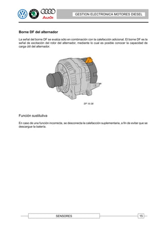 GESTION ELECTRONICA MOTORES DIESEL




Borne DF del alternador

La señal del borne DF se evalúa sólo en combinación con la calefacción adicional. El borne DF es la
señal de excitación del rotor del alternador, mediante lo cual es posible conocer la capacidad de
carga útil del alternador.




Función sustitutiva

En caso de una función incorrecta, se desconecta la calefacción suplementaria, a fin de evitar que se
descargue la batería.




                             SENSORES                                                         15
 