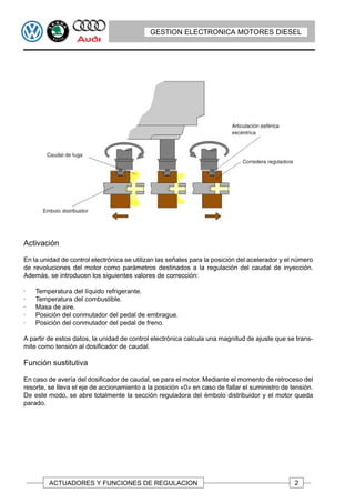 GESTION ELECTRONICA MOTORES DIESEL




Activación

En la unidad de control electrónica se utilizan las señales para la posición del acelerador y el número
de revoluciones del motor como parámetros destinados a la regulación del caudal de inyección.
Además, se introducen los siguientes valores de corrección:

·   Temperatura del líquido refrigerante.
·   Temperatura del combustible.
·   Masa de aire.
·   Posición del conmutador del pedal de embrague.
·   Posición del conmutador del pedal de freno.

A partir de estos datos, la unidad de control electrónica calcula una magnitud de ajuste que se trans-
mite como tensión al dosificador de caudal.

Función sustitutiva

En caso de avería del dosificador de caudal, se para el motor. Mediante el momento de retroceso del
resorte, se Ileva el eje de accionamiento a la posición «0» en caso de fallar el suministro de tensión.
De este modo, se abre totalmente la sección reguladora del émbolo distribuidor y el motor queda
parado.




         ACTUADORES Y FUNCIONES DE REGULACION                                                   2
 