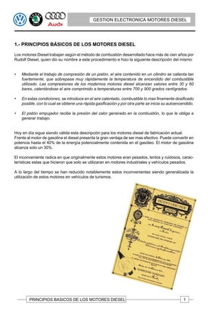 GESTION ELECTRONICA MOTORES DIESEL




1.- PRINCIPIOS BÁSICOS DE LOS MOTORES DIESEL

Los motores Diesel trabajan según el método de combustión desarrollado hace más de cien años por
Rudolf Diesel, quien dio su nombre a este procedimiento e hizo la siguiente descripción del mismo:


•   Mediante el trabajo de compresión de un pistón, el aire contenido en un cilindro se calienta tan
    fuertemente, que sobrepasa muy rápidamente la temperatura de encendido del combustible
    utilizado. Las compresiones de los modernos motores diesel alcanzan valores entre 30 y 60
    bares, calentándose el aire comprimido a temperaturas entre 700 y 900 grados centígrados.

•   En estas condiciones, se introduce en el aire calentado, combustible lo mas finamente dosificado
    posible, con lo cual se obtiene una rápida gasificación y por otra parte se inicia su autoencendido.

•   El pistón empujador recibe la presión del calor generado en la combustión, lo que le obliga a
    generar trabajo.


Hoy en día sigue siendo válida esta descripción para los motores diesel de fabricación actual.
Frente al motor de gasolina el diesel presenta la gran ventaja de ser mas efectivo. Puede convertir en
potencia hasta el 40% de la energía potencialmente contenida en el gasóleo. El motor de gasolina
alcanza solo un 30%.

El inconveniente radica en que originalmente estos motores eran pesados, lentos y ruidosos, carac-
terísticas estas que hicieron que solo se utilizaran en motores industriales y vehículos pesados.

A lo largo del tiempo se han reducido notablemente estos inconvenientes siendo generalizada la
utilización de estos motores en vehículos de turismos.




        PRINCIPIOS BASICOS DE LOS MOTORES DIESEL                                                  1
 