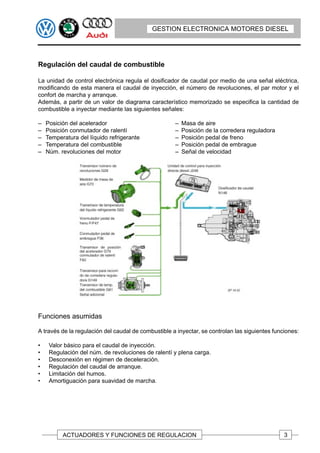 GESTION ELECTRONICA MOTORES DIESEL




Regulación del caudal de combustible

La unidad de control electrónica regula el dosificador de caudal por medio de una señal eléctrica,
modificando de esta manera el caudal de inyección, el número de revoluciones, el par motor y el
confort de marcha y arranque.
Además, a partir de un valor de diagrama característico memorizado se especifica la cantidad de
combustible a inyectar mediante las siguientes señales:

–   Posición del acelerador                          –   Masa de aire
–   Posición conmutador de ralentí                   –   Posición de la corredera reguladora
–   Temperatura del líquido refrigerante             –   Posición pedal de freno
–   Temperatura del combustible                      –   Posición pedal de embrague
–   Núm. revoluciones del motor                      –   Señal de velocidad




Funciones asumidas

A través de la regulación del caudal de combustible a inyectar, se controlan las siguientes funciones:

•    Valor básico para el caudal de inyección.
•    Regulación del núm. de revoluciones de ralentí y plena carga.
•    Desconexión en régimen de deceleración.
•    Regulación del caudal de arranque.
•    Limitación del humos.
•    Amortiguación para suavidad de marcha.




          ACTUADORES Y FUNCIONES DE REGULACION                                                  3
 