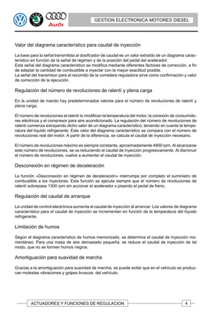 GESTION ELECTRONICA MOTORES DIESEL




Valor del diagrama característico para caudal de inyección

La base para la señal transmitida al dosificador de caudal es un valor extraído de un diagrama carac-
terístico en función de la señal de régimen y de la posición del pedal del acelerador.
Esta señal del diagrama característico se modifica mediante diferentes factores de corrección, a fin
de adaptar la cantidad de combustible a inyectar con la mayor exactitud posible.
La señal del transmisor para el recorrido de la corredera reguladora sirve como confirmación y valor
de corrección de la ejecución.

Regulación del número de revoluciones de ralentí y plena carga

En la unidad de mando hay predeterminados valores para el número de revoluciones de ralentí y
plena carga.

El número de revoluciones al ralentí lo modifican la temperatura del motor, la conexión de consumido-
res eléctricos y el compresor para aire acondicionado. La regulación del número de revoluciones de
ralentí comienza extrayendo dicho valor de un diagrama característico, teniendo en cuenta la tempe-
ratura del líquido refrigerante. Este valor del diagrama característico se compara con el número de
revoluciones real del motor. A partir de la diferencia, se calcula el caudal de inyección necesario.

El número de revoluciones máximo es siempre constante, aproximadamente 4900 rpm. Al alcanzarse
este número de revoluciones, se va reduciendo el caudal de inyección progresivamente. Al disminuir
el número de revoluciones, vuelve a aumentar el caudal de inyección.

Desconexión en régimen de deceleración

La función «Desconexión en régimen de deceleración» interrumpe por completo el suministro de
combustible a los inyectores. Esta función se ejecuta siempre que el número de revoluciones de
ralentí sobrepasa 1300 rpm sin accionar el acelerador o pisando el pedal de freno.

Regulación del caudal de arranque

La unidad de control electrónica aumenta el caudal de inyección al arrancar. Los valores de diagrama
característico para el caudal de inyección se incrementan en función de la temperatura del líquido
refrigerante.

Limitación de humos

Según el diagrama característico de humos memorizado, se determina el caudal de inyección mo-
mentáneo. Para una masa de aire demasiado pequeña, se reduce el caudal de inyección de tal
modo, que no se formen humos negros.

Amortiguación para suavidad de marcha

Gracias a la amortiguación para suavidad de marcha, se puede evitar que en el vehículo se produz-
can molestas vibraciones y golpes bruscos del vehículo.




        ACTUADORES Y FUNCIONES DE REGULACION                                                  4
 