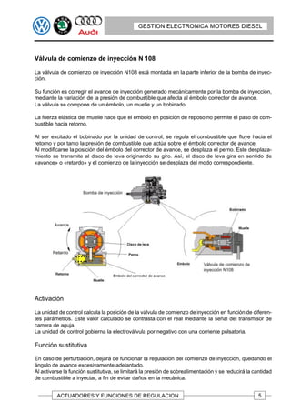 GESTION ELECTRONICA MOTORES DIESEL




Válvula de comienzo de inyección N 108

La válvula de comienzo de inyección N108 está montada en la parte inferior de la bomba de inyec-
ción.

Su función es corregir el avance de inyección generado mecánicamente por la bomba de inyección,
mediante la variación de la presión de combustible que afecta al émbolo corrector de avance.
La válvula se compone de un émbolo, un muelle y un bobinado.

La fuerza elástica del muelle hace que el émbolo en posición de reposo no permite el paso de com-
bustible hacia retorno.

Al ser excitado el bobinado por la unidad de control, se regula el combustible que fluye hacia el
retorno y por tanto la presión de combustible que actúa sobre el émbolo corrector de avance.
Al modificarse la posición del émbolo del corrector de avance, se desplaza el perno. Este desplaza-
miento se transmite al disco de leva originando su giro. Así, el disco de leva gira en sentido de
«avance» o «retardo» y el comienzo de la inyección se desplaza del modo correspondiente.




Activación

La unidad de control calcula la posición de la válvula de comienzo de inyección en función de diferen-
tes parámetros. Este valor calculado se contrasta con el real mediante la señal del transmisor de
carrera de aguja.
La unidad de control gobierna la electroválvula por negativo con una corriente pulsatoria.

Función sustitutiva

En caso de perturbación, dejará de funcionar la regulación del comienzo de inyección, quedando el
ángulo de avance excesivamente adelantado.
Al activarse la función sustitutiva, se limitará la presión de sobrealimentación y se reducirá la cantidad
de combustible a inyectar, a fin de evitar daños en la mecánica.


          ACTUADORES Y FUNCIONES DE REGULACION                                                      5
 