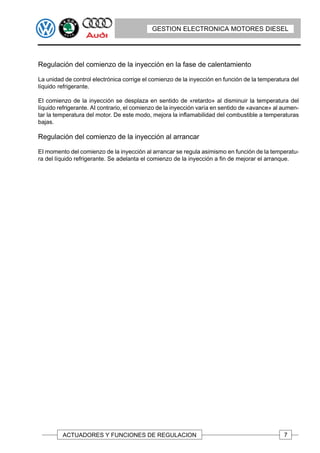 GESTION ELECTRONICA MOTORES DIESEL




Regulación del comienzo de la inyección en la fase de calentamiento

La unidad de control electrónica corrige el comienzo de la inyección en función de la temperatura del
líquido refrigerante.

EI comienzo de la inyección se desplaza en sentido de «retardo» al disminuir la temperatura del
líquido refrigerante. AI contrario, el comienzo de la inyección varía en sentido de «avance» al aumen-
tar la temperatura del motor. De este modo, mejora la inflamabilidad del combustible a temperaturas
bajas.

Regulación del comienzo de la inyección al arrancar

EI momento del comienzo de la inyección al arrancar se regula asimismo en función de la temperatu-
ra del líquido refrigerante. Se adelanta el comienzo de la inyección a fin de mejorar el arranque.




         ACTUADORES Y FUNCIONES DE REGULACION                                                   7
 