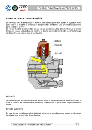 GESTION ELECTRONICA MOTORES DIESEL




Válvula de corte de combustible N109

La válvula de corte de combustible va montada en la parte superior de la bomba de inyección. Tiene
como función la de cortar la alimentación de combustible a la bomba y es gobernada directamente
por la unidad de control.
La válvula de corte de combustible es una válvula electromagnética. El inducido sirve, al mismo
tiempo, de válvula bloqueadora. AI excitarse la bobina, es atraído el inducido, se vence la fuerza
elástica del resorte y se da paso al combustible.




Activación

La válvula de corte de combustible recibe positivo desde la unidad de control al poner el contacto. Al
quitar el contacto, se interrumpe el suministro de corriente, con lo que el motor se para inmediata-
mente.

Función sustitutiva

En caso de una perturbación, el vehículo deja de funcionar inmediatamente porque se interrumpe
inmediatamente el suministro de combustible.




         ACTUADORES Y FUNCIONES DE REGULACION                                                  8
 