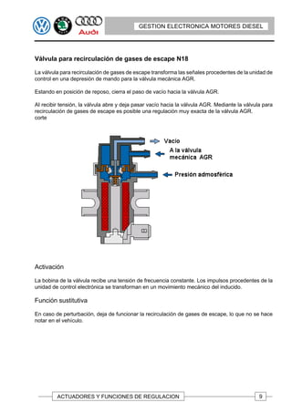 GESTION ELECTRONICA MOTORES DIESEL




Válvula para recirculación de gases de escape N18

La válvula para recirculación de gases de escape transforma las señales procedentes de la unidad de
control en una depresión de mando para la válvula mecánica AGR.

Estando en posición de reposo, cierra el paso de vacío hacia la válvula AGR.

AI recibir tensión, la válvula abre y deja pasar vacío hacia la válvula AGR. Mediante la válvula para
recirculación de gases de escape es posible una regulación muy exacta de la válvula AGR.
corte




Activación

La bobina de la válvula recibe una tensión de frecuencia constante. Los impulsos procedentes de la
unidad de control electrónica se transforman en un movimiento mecánico del inducido.

Función sustitutiva

En caso de perturbación, deja de funcionar la recirculación de gases de escape, lo que no se hace
notar en el vehículo.




         ACTUADORES Y FUNCIONES DE REGULACION                                                  9
 