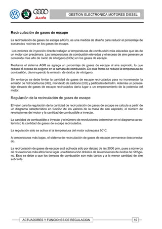 GESTION ELECTRONICA MOTORES DIESEL




Recirculación de gases de escape

La recirculación de gases de escape (AGR), es una medida de diseño para reducir el porcentaje de
sustancias nocivas en los gases de escape.

 Los motores de inyección directa trabajan a temperaturas de combustión más elevadas que las de
un motor con precámara. Las temperaturas de combustión elevadas y el exceso de aire generan un
contenido más alto de óxido de nitrógeno (NOx) en los gases de escape.

Mediante el sistema AGR se agrega un porcentaje de gases de escape al aire aspirado, lo que
reduce el exceso de oxigeno en la cámara de combustión. De esta forma se reduce la temperatura de
combustión, disminuyendo la emisión de óxidos de nitrógeno.

Sin embargo se debe limitar la cantidad de gases de escape recirculados para no incrementar la
emisión de hidrocarburos (HC), monóxido de carbono (CO) y partículas de hollín. Además un porcen-
taje elevado de gases de escape recirculados daría lugar a un empeoramiento de la potencia del
motor.

Regulación de la recirculación de gases de escape

El valor para la regulación de la cantidad de recirculación de gases de escape se calcula a partir de
un diagrama característico en función de los valores de la masa de aire aspirado, el número de
revoluciones del motor y la cantidad de combustible a inyectar.

La cantidad de combustible a inyectar y el número de revoluciones determinan en el diagrama carac-
terístico la cantidad de gases de escape recirculados.

La regulación sólo se activa si la temperatura del motor sobrepasa 50°C.

A temperaturas más bajas, el sistema de recirculación de gases de escape permanece desconecta-
do.

La recirculación de gases de escape está activada sólo por debajo de las 3000 prm, pues a números
de revoluciones más altos tiene lugar una disminución drástica de las emisiones de óxidos de nitróge-
no. Esto se debe a que los tiempos de combustión son más cortos y a la menor cantidad de aire
sobrante.




        ACTUADORES Y FUNCIONES DE REGULACION                                                  10
 