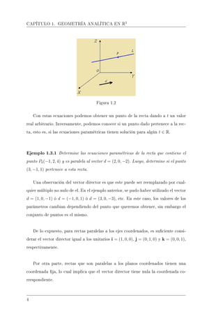 CAPÍTULO 1. GEOMETRÍA ANALÍTICA EN R3
Figura 1.2
Con estas ecuaciones podemos obtener un punto de la recta dando a t un valor
real arbitrario. Inversamente, podemos conocer si un punto dado pertenece a la rec-
ta, esto es, si las ecuaciones paramétricas tienen solución para algún t ∈ R.
Ejemplo 1.3.1 Determine las ecuaciones paramétricas de la recta que contiene el
punto P0(−1, 2, 4) y es paralela al vector d = (2, 0, −2). Luego, determine si el punto
(3, −1, 1) pertenece a esta recta.
Una observación del vector director es que este puede ser reemplazado por cual-
quier múltiplo no nulo de el. En el ejemplo anterior, se pudo haber utilizado el vector
d = (1, 0, −1) ó d = (−1, 0, 1) ó d = (3, 0, −3), etc. En este caso, los valores de los
parámetros cambian dependiendo del punto que queremos obtener, sin embargo el
conjunto de puntos es el mismo.
De lo expuesto, para rectas paralelas a los ejes coordenados, es suciente consi-
derar el vector director igual a los unitarios i = (1, 0, 0), j = (0, 1, 0) y k = (0, 0, 1),
respectivamente.
Por otra parte, rectas que son paralelas a los planos coordenados tienen una
coordenada ja, lo cual implica que el vector director tiene nula la coordenada co-
rrespondiente.
4
 
