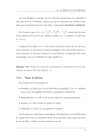1.3. LA RECTA EN EL ESPACIO
De estos ejemplos se concluye que las ecuaciones paramétricas son aplicables a
todo tipo de recta. No obstante, existen otro tipo de ecuaciones que también se em-
plean para representar una recta, las cuales se denominan ecuaciones simétricas.
En el supuesto que: a, b, c = 0,
x − x0
a
=
y − y0
b
=
z − z0
c
, representan las ecua-
ciones simétricas de la recta que contiene al punto P0 y es paralela a la dirección
d = (a, b, c).
Si alguno de los valores a, b, c es nulo (claro está que no todos a la vez), las ecua-
ciones simétricas se presentan de manera incompleta. Otra observación respecto a
estas ecuaciones, es que para reconocer el vector director, el numerador debe estar
normalizado, esto es, el coeciente de cada variable es 1.
Ejemplo 1.3.2 Escriba las ecuaciones paramétricas y simétricas de la recta que
contiene los puntos P(1, 2, 3) y Q(0, 2, −1)
1.3.1. Tipos de Rectas
En el espacio las rectas pueden ser:
Paralelas, si y sólo si sus vectores directores son paralelos. A su vez, podemos
tener el caso de paralelas coincidentes o paralelas no coincidentes.
Perpendiculares, si y sólo si sus vectores directores son perpendiculares.
Secantes, si y sólo si tienen un punto en común.
Alabeadas, si y sólo si no son paralelas ni secantes.
Las dos primeras condiciones son inmediatas, identicando los vectores directores
de ambas rectas. Para la coincidencia de las rectas paralelas, basta tomar un punto
de una de ellas y vericar que éste pertenece a la otra.
5
 