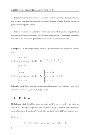 CAPÍTULO 1. GEOMETRÍA ANALÍTICA EN R3
Para la condición de secantes, es necesario resolver un sistema de ecuaciones que
nos permita establecer la existencia del punto. Esto es, el valor de cada parámetro
para obtener el punto común.
Para la condición de alabeadas, es necesario comprobar que no son paralelas y
que no tengan puntos en común; esto último requiere de que el sistema de ecuaciones
que forman las ecuaciones paramétricas de las rectas, sea inconsistente.
Ejemplo 1.3.3 Identique el tipo de rectas que representan las siguientes ecuacio-
nes:
a. L1 :



x = 1 + 2t
y = −2 − 3t
z = 5 + 4t
; t ∈ R; L2 :
x − 7
3
=
y − 2
2
=
1 − z
2
.
b. L1 :



x = 6t
y = −4 − 4t
z = 3 − 2t
; t ∈ R; L2 :



x = 1 + 3u
y = 1 − 2u
z = 1 − u
; u ∈ R
Ejemplo 1.3.4 Determine las coordenadas del baricentro del triángulo cuyos vérti-
ces son los puntos (1, 2, 1); (2, 3, 3); (3, −2, 3).
1.4. El plano
Denición 1.4.1 Sea P0(x0, y0, z0) un punto de R3
y sea n = (a, b, c) un vector no
nulo de R3
. Se dene el plano π que contiene a P0 y es normal a la dirección n,
como el conjunto de puntos P(x, y, z) tales que la dirección
−−→
P0P es ortogonal a n.
Es decir:
π = {P(x, y, z)/(x − x0, y − y0, z − z0) · (a, b, c) = 0}
6
 