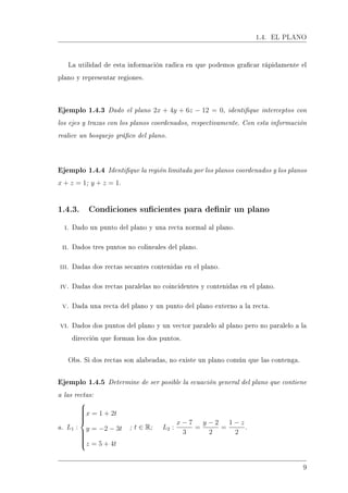 1.4. EL PLANO
La utilidad de esta información radica en que podemos gracar rápidamente el
plano y representar regiones.
Ejemplo 1.4.3 Dado el plano 2x + 4y + 6z − 12 = 0, identique interceptos con
los ejes y trazas con los planos coordenados, respectivamente. Con esta información
realice un bosquejo gráco del plano.
Ejemplo 1.4.4 Identique la región limitada por los planos coordenados y los planos
x + z = 1; y + z = 1.
1.4.3. Condiciones sucientes para denir un plano
i. Dado un punto del plano y una recta normal al plano.
ii. Dados tres puntos no colineales del plano.
iii. Dadas dos rectas secantes contenidas en el plano.
iv. Dadas dos rectas paralelas no coincidentes y contenidas en el plano.
v. Dada una recta del plano y un punto del plano externo a la recta.
vi. Dados dos puntos del plano y un vector paralelo al plano pero no paralelo a la
dirección que forman los dos puntos.
Obs. Si dos rectas son alabeadas, no existe un plano común que las contenga.
Ejemplo 1.4.5 Determine de ser posible la ecuación general del plano que contiene
a las rectas:
a. L1 :



x = 1 + 2t
y = −2 − 3t
z = 5 + 4t
; t ∈ R; L2 :
x − 7
3
=
y − 2
2
=
1 − z
2
.
9
 