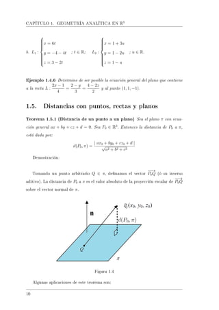 CAPÍTULO 1. GEOMETRÍA ANALÍTICA EN R3
b. L1 :



x = 6t
y = −4 − 4t
z = 3 − 2t
; t ∈ R; L2 :



x = 1 + 3u
y = 1 − 2u
z = 1 − u
; u ∈ R.
Ejemplo 1.4.6 Determine de ser posible la ecuación general del plano que contiene
a la recta L :
2x − 1
4
=
2 − y
3
=
4 − 2z
2
y al punto (1, 1, −1).
1.5. Distancias con puntos, rectas y planos
Teorema 1.5.1 (Distancia de un punto a un plano) Sea el plano π con ecua-
ción general ax + by + cz + d = 0. Sea P0 ∈ R3
. Entonces la distancia de P0 a π,
está dada por:
d(P0, π) =
| ax0 + by0 + cz0 + d |
√
a2 + b2 + c2
Demostración:
Tomando un punto arbitrario Q ∈ π, denamos el vector
−−→
P0Q (ó su inverso
aditivo). La distancia de P0 a π es el valor absoluto de la proyección escalar de
−−→
P0Q
sobre el vector normal de π.
Figura 1.4
Algunas aplicaciones de este teorema son:
10
 