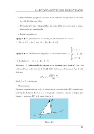 1.5. DISTANCIAS CON PUNTOS, RECTAS Y PLANOS
Distancia entre dos planos paralelos. Si los planos no son paralelos la distancia
no está denida entre ellos.
Distancia entre una recta paralela a un plano. Si la recta es secante al plano,
la distancia no está denida.
Lugares geométricos.
Ejemplo 1.5.1 Determine de ser posible, la distancia entre los planos
π1 : 3x − y + 2z − 6 = 0 y π2 : 6x − 2y + 4z + 4 = 0.
Ejemplo 1.5.2 Determine de ser posible, la distancia de la recta L :



x = 4 + t
y = −6 + 8t
z = 7 − 3t
;
t ∈ R, al plano π : −2x + y + 2z + 4 = 0.
Teorema 1.5.2 (Distancia de un punto a una recta en el espacio) Sea L una
recta de R3
con vector director d. Sea P0 ∈ R3
. Entonces la distancia de P0 a L está
dada por:
d(P0, L) =
−−→
P0Q × d
d
;
donde Q ∈ L es arbitrario.
Demostración:
Tomando un punto arbitrario Q ∈ L, denamos al vector de enlace
−−→
P0Q (ó su inverso
aditivo). La distancia de P0 a L es la longitud h del cateto opuesto al ángulo que
forman el segmento P0Q y el vector director d.
Figura 1.5
11
 