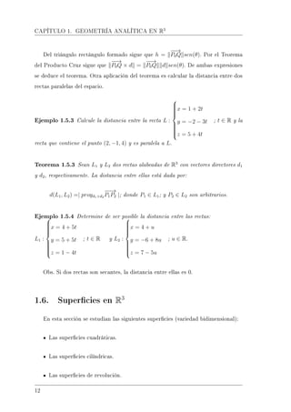 CAPÍTULO 1. GEOMETRÍA ANALÍTICA EN R3
Del triángulo rectángulo formado sigue que h =
−−→
P0Q sen(θ). Por el Teorema
del Producto Cruz sigue que
−−→
P0Q × d =
−−→
P0Q d sen(θ). De ambas expresiones
se deduce el teorema. Otra aplicación del teorema es calcular la distancia entre dos
rectas paralelas del espacio.
Ejemplo 1.5.3 Calcule la distancia entre la recta L :



x = 1 + 2t
y = −2 − 3t
z = 5 + 4t
; t ∈ R y la
recta que contiene el punto (2, −1, 4) y es paralela a L.
Teorema 1.5.3 Sean L1 y L2 dos rectas alabeadas de R3
con vectores directores d1
y d2, respectivamente. La distancia entre ellas está dada por:
d(L1, L2) =| proyd1×d2
−−→
P1P2 |; donde P1 ∈ L1; y P2 ∈ L2 son arbitrarios.
Ejemplo 1.5.4 Determine de ser posible la distancia entre las rectas:
L1 :



x = 4 + 5t
y = 5 + 5t
z = 1 − 4t
; t ∈ R y L2 :



x = 4 + u
y = −6 + 8u
z = 7 − 5u
; u ∈ R.
Obs. Si dos rectas son secantes, la distancia entre ellas es 0.
1.6. Supercies en R3
En esta sección se estudian las siguientes supercies (variedad bidimensional):
Las supercies cuadráticas.
Las supercies cilíndricas.
Las supercies de revolución.
12
 