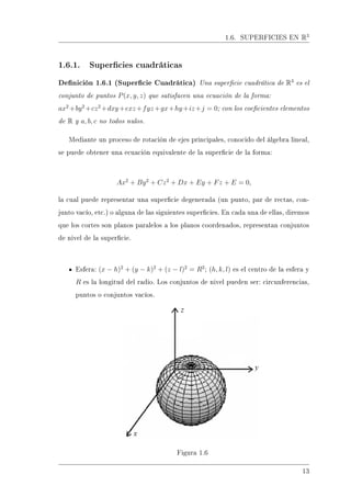 1.6. SUPERFICIES EN R3
1.6.1. Supercies cuadráticas
Denición 1.6.1 (Supercie Cuadrática) Una supercie cuadrática de R3
es el
conjunto de puntos P(x, y, z) que satisfacen una ecuación de la forma:
ax2
+by2
+cz2
+dxy+exz+fyz+gx+hy+iz+j = 0; con los coecientes elementos
de R y a, b, c no todos nulos.
Mediante un proceso de rotación de ejes principales, conocido del álgebra lineal,
se puede obtener una ecuación equivalente de la supercie de la forma:
Ax2
+ By2
+ Cz2
+ Dx + Ey + Fz + E = 0,
la cual puede representar una supercie degenerada (un punto, par de rectas, con-
junto vacío, etc.) o alguna de las siguientes supercies. En cada una de ellas, diremos
que los cortes son planos paralelos a los planos coordenados, representan conjuntos
de nivel de la supercie.
Esfera: (x − h)2
+ (y − k)2
+ (z − l)2
= R2
; (h, k, l) es el centro de la esfera y
R es la longitud del radio. Los conjuntos de nivel pueden ser: circunferencias,
puntos o conjuntos vacíos.
Figura 1.6
13
 