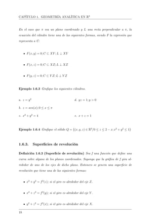 CAPÍTULO 1. GEOMETRÍA ANALÍTICA EN R3
En el caso que π sea un plano coordenado y L una recta perpendicular a π, la
ecuación del cilindro tiene una de las siguientes formas, siendo F la expresión que
representa a C:
F(x, y) = 0; C ⊂ XY ; L ⊥ XY
F(x, z) = 0; C ⊂ XZ; L ⊥ XZ
F(y, z) = 0; C ⊂ Y Z; L ⊥ Y Z
Ejemplo 1.6.3 Graque los siguientes cilindros.
a. z = y2
b. z = sen(x); 0 ≤ x ≤ π
c. x2
+ y2
= 4
d. yz = 1; y  0
e. x + z = 1
Ejemplo 1.6.4 Graque el sólido Q = {(x, y, z) ∈ R3
/0 ≤ z ≤ 2 − x; x2
+ y2
≤ 1}
1.6.3. Supercies de revolución
Denición 1.6.3 (Supercie de revolución) Sea f una función que dene una
curva sobre alguno de los planos coordenados. Suponga que la gráca de f gira al-
rededor de uno de los ejes de dicho plano. Entonces se genera una supercie de
revolución que tiene una de las siguientes formas:
x2
+ y2
= f2
(z); si el giro es alrededor del eje Z.
x2
+ z2
= f2
(y); si el giro es alrededor del eje Y .
y2
+ z2
= f2
(x); si el giro es alrededor del eje X.
18
 