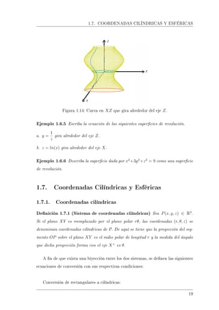 1.7. COORDENADAS CILÍNDRICAS Y ESFÉRICAS
Figura 1.14: Curva en XZ que gira alrededor del eje Z.
Ejemplo 1.6.5 Escriba la ecuación de las siguientes supercies de revolución.
a. y =
1
z
gira alrededor del eje Z.
b. z = ln(x) gira alrededor del eje X.
Ejemplo 1.6.6 Describa la supercie dada por x2
+3y2
+z2
= 9 como una supercie
de revolución.
1.7. Coordenadas Cilíndricas y Esféricas
1.7.1. Coordenadas cilíndricas
Denición 1.7.1 (Sistema de coordenadas cilíndricas) Sea P(x, y, z) ∈ R3
.
Si el plano XY es reemplazado por el plano polar rθ, las coordenadas (r, θ, z) se
denominan coordenadas cilíndricas de P. De aquí se tiene que la proyección del seg-
mento OP sobre el plano XY es el radio polar de longitud r y la medida del ángulo
que dicha proyección forma con el eje X+
es θ.
A n de que exista una biyección entre los dos sistemas, se denen las siguientes
ecuaciones de conversión con sus respectivas condiciones:
Conversión de rectangulares a cilíndricas:
19
 
