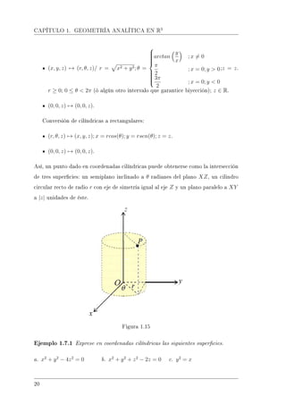 CAPÍTULO 1. GEOMETRÍA ANALÍTICA EN R3
(x, y, z) → (r, θ, z)/ r = x2 + y2; θ =



arctan
y
x
; x = 0
π
2
; x = 0; y  0
3π
2
; x = 0; y  0
;z = z.
r ≥ 0; 0 ≤ θ  2π (ó algún otro intervalo que garantice biyección); z ∈ R.
(0, 0, z) → (0, 0, z).
Conversión de cilíndricas a rectangulares:
(r, θ, z) → (x, y, z); x = rcos(θ); y = rsen(θ); z = z.
(0, 0, z) → (0, 0, z).
Así, un punto dado en coordenadas cilíndricas puede obtenerse como la intersección
de tres supercies: un semiplano inclinado a θ radianes del plano XZ, un cilindro
circular recto de radio r con eje de simetría igual al eje Z y un plano paralelo a XY
a |z| unidades de éste.
Figura 1.15
Ejemplo 1.7.1 Exprese en coordenadas cilíndricas las siguientes supercies.
a. x2
+ y2
− 4z2
= 0 b. x2
+ y2
+ z2
− 2z = 0 c. y2
= x
20
 