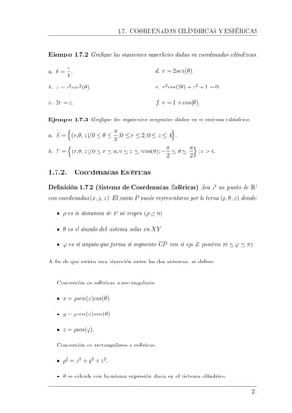 1.7. COORDENADAS CILÍNDRICAS Y ESFÉRICAS
Ejemplo 1.7.2 Graque las siguientes supercies dadas en coordenadas cilíndricas.
a. θ =
π
4
.
b. z = r2
cos2
(θ).
c. 2r = z.
d. r = 2sen(θ).
e. r2
cos(2θ) + z2
+ 1 = 0.
f. r = 1 + cos(θ).
Ejemplo 1.7.3 Graque los siguientes conjuntos dados en el sistema cilíndrico.
a. S = (r, θ, z)/0 ≤ θ ≤
π
2
; 0 ≤ r ≤ 2; 0 ≤ z ≤ 4 .
b. T = (r, θ, z)/0 ≤ r ≤ a; 0 ≤ z ≤ rcos(θ); −
π
2
≤ θ ≤
π
2
; a  0.
1.7.2. Coordenadas Esféricas
Denición 1.7.2 (Sistema de Coordenadas Esféricas) Sea P un punto de R3
con coordenadas (x, y, z). El punto P puede representarse por la terna (ρ, θ, ϕ) donde:
ρ es la distancia de P al origen (ρ ≥ 0)
θ es el ángulo del sistema polar en XY .
ϕ es el ángulo que forma el segmento OP con el eje Z positivo (0 ≤ ϕ ≤ π)
A n de que exista una biyección entre los dos sistemas, se dene:
Conversión de esféricas a rectangulares.
x = ρsen(ϕ)cos(θ)
y = ρsen(ϕ)sen(θ)
z = ρcos(ϕ).
Conversión de rectangulares a esféricas.
ρ2
= x2
+ y2
+ z2
.
θ se calcula con la misma expresión dada en el sistema cilíndrico.
21
 