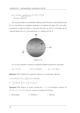 CAPÍTULO 1. GEOMETRÍA ANALÍTICA EN R3
ϕ = arccos
z
x2 + y2 + z2
; x2
+ y2
+ z2
= 0;
(0, 0, 0) → (0, 0, 0).
Así, un punto dado en coordenadas esféricas puede obtenerse como la intersección
de tres supercies: un semiplano inclinado a θ radianes del plano XZ, una esfera
centrada en el origen de radio ρ y una parte del cono con vértice en el origen, eje de
simetría igual al eje Z y recta generatriz a ϕ radianes del eje Z.
Figura 1.16
Si k es una constante, tenemos los siguientes lugares geométricos especiales:
ρ = k  0. θ = k ∈ [0, 2π). ϕ = k ∈ [0, π].
Ejemplo 1.7.4 Gracar las siguientes regiones en coordenadas esféricas.
a. 0 ≤ θ ≤ 2π, 0 ≤ ϕ ≤
π
6
, 0 ≤ ρ ≤ 4sec(ϕ).
b. −
π
2
≤ θ ≤ 0,
π
4
≤ ϕ ≤
π
2
, 1 ≤ ρ ≤ 2.
Ejemplo 1.7.5 Exprese la región acotada por z = 1 y el hemisferio superior de
x2
+ y2
+ z2
− 2z = 0, como un conjunto de puntos del sistema:
a. Rectangular. b. Cilíndrico. c. Esférico.
22
 