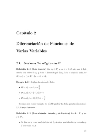 Capítulo 2
Diferenciación de Funciones de
Varias Variables
2.1. Nociones Topológicas en Rn
Denición 2.1.1 (Bola Abierta) Sea x0 ∈ Rn
y sea ε  0. Se dice que la bola
abierta con centro en x0 y radio ε, denotada por B(x0, ε) es el conjunto dado por
B(x0, ε) = {x ∈ Rn
: x − x0  ε}.
Ejemplo 2.1.1 Graque las siguientes bolas:
B(x0, ε); x0 = 2; ε =
3
2
B(x0, ε); x0 = (−1, 1); ε = 1
B(x0, ε); x0 = (0, 0, 0); ε =
1
2
Notemos que en este ejemplo, fue posible gracar las bolas para las dimensiones
1, 2, 3 respectivamente.
Denición 2.1.2 (Punto interior, exterior y de frontera) Sea A ⊂ Rn
y sea
x ∈ Rn
.
Se dice que x es un punto interior de A, si existe una bola abierta centrada en
x contenida en A.
23
 